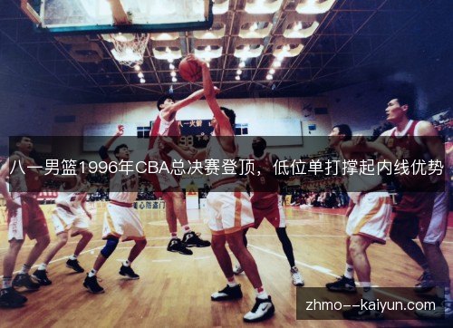 八一男篮1996年CBA总决赛登顶,低位单打撑起内线优势 八一男篮1996年CBA总决赛登顶,低位单打撑起内线优势